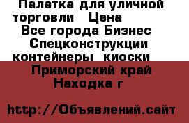 Палатка для уличной торговли › Цена ­ 6 000 - Все города Бизнес » Спецконструкции, контейнеры, киоски   . Приморский край,Находка г.